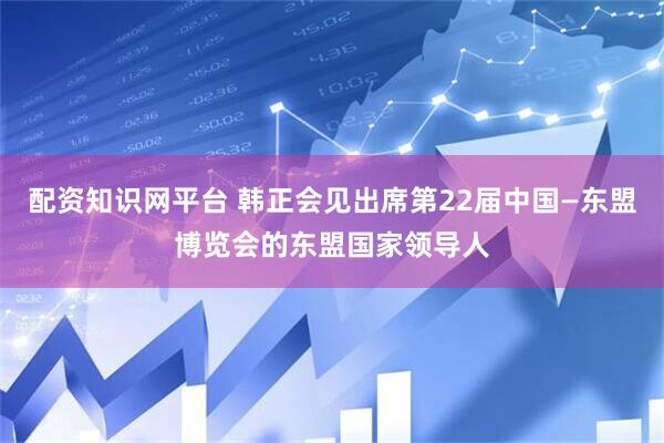 配资知识网平台 韩正会见出席第22届中国—东盟博览会的东盟国家领导人