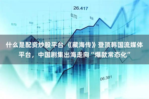 什么是配资炒股平台 《藏海传》登顶韩国流媒体平台，中国剧集出海走向“爆款常态化”