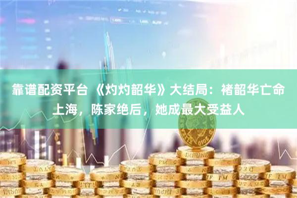靠谱配资平台 《灼灼韶华》大结局：褚韶华亡命上海，陈家绝后，她成最大受益人