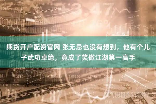 期货开户配资官网 张无忌也没有想到，他有个儿子武功卓绝，竟成了笑傲江湖第一高手
