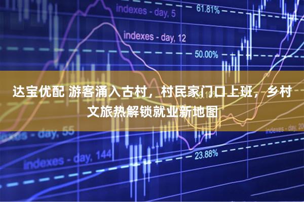 达宝优配 游客涌入古村，村民家门口上班，乡村文旅热解锁就业新地图