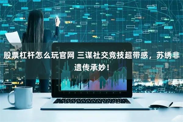 股票杠杆怎么玩官网 三谋社交竞技超带感，苏绣非遗传承妙！