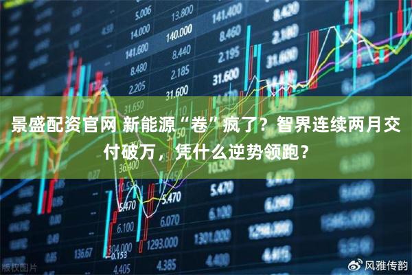 景盛配资官网 新能源“卷”疯了？智界连续两月交付破万，凭什么逆势领跑？