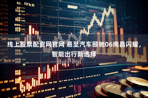 线上股票配资网官网 易至汽车颐驰06南昌闪耀，智能出行新选择