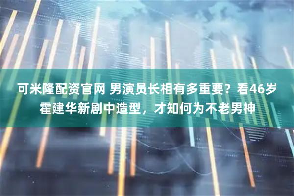 可米隆配资官网 男演员长相有多重要？看46岁霍建华新剧中造型，才知何为不老男神