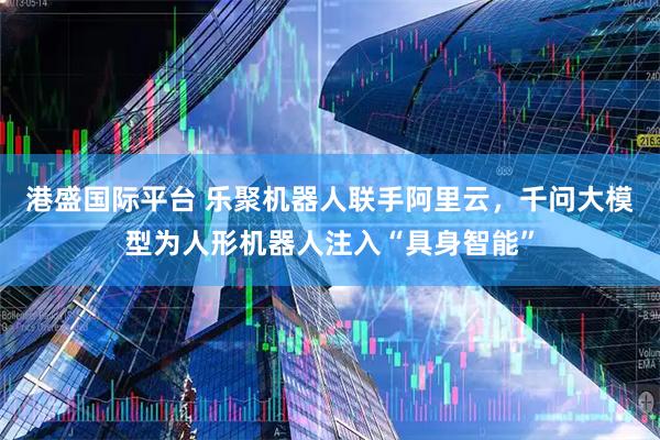 港盛国际平台 乐聚机器人联手阿里云，千问大模型为人形机器人注入“具身智能”