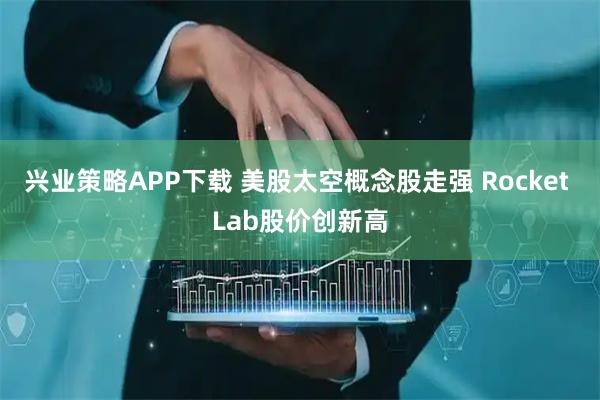 兴业策略APP下载 美股太空概念股走强 Rocket Lab股价创新高