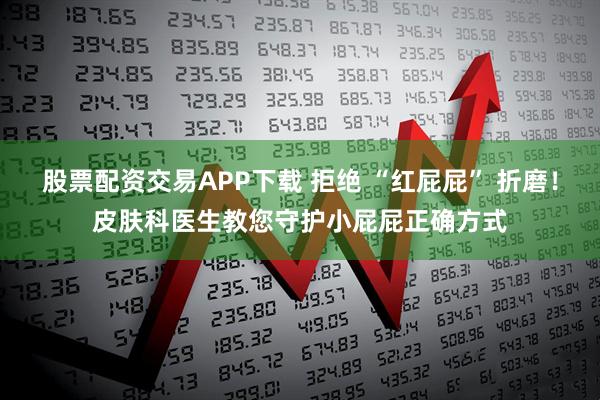股票配资交易APP下载 拒绝 “红屁屁” 折磨！皮肤科医生教您守护小屁屁正确方式