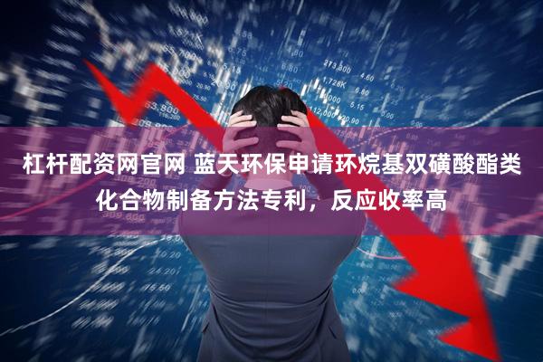 杠杆配资网官网 蓝天环保申请环烷基双磺酸酯类化合物制备方法专利，反应收率高