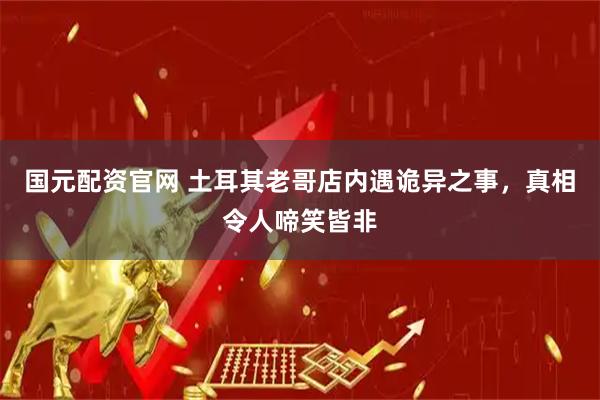 国元配资官网 土耳其老哥店内遇诡异之事，真相令人啼笑皆非