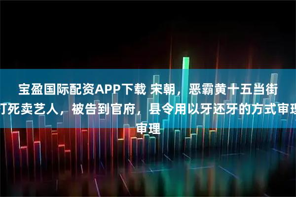 宝盈国际配资APP下载 宋朝，恶霸黄十五当街打死卖艺人，被告到官府，县令用以牙还牙的方式审理