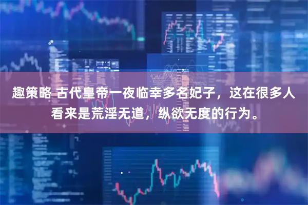 趣策略 古代皇帝一夜临幸多名妃子，这在很多人看来是荒淫无道，纵欲无度的行为。