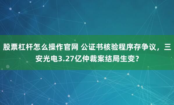 股票杠杆怎么操作官网 公证书核验程序存争议，三安光电3.27亿仲裁案结局生变？