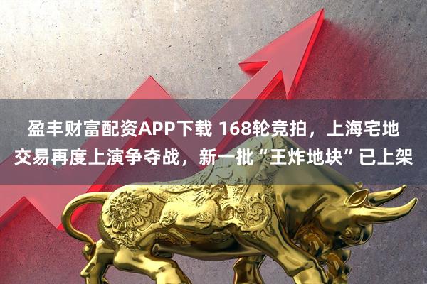 盈丰财富配资APP下载 168轮竞拍，上海宅地交易再度上演争夺战，新一批“王炸地块”已上架