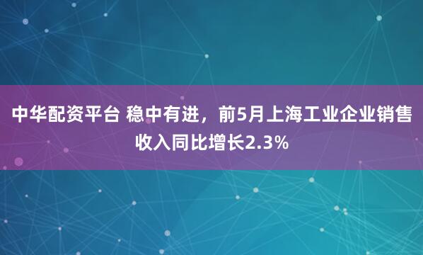 中华配资平台 稳中有进，前5月上海工业企业销售收入同比增长2.3%