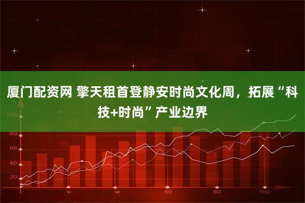 厦门配资网 擎天租首登静安时尚文化周，拓展“科技+时尚”产业边界