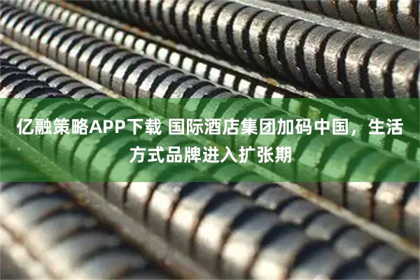 亿融策略APP下载 国际酒店集团加码中国，生活方式品牌进入扩张期