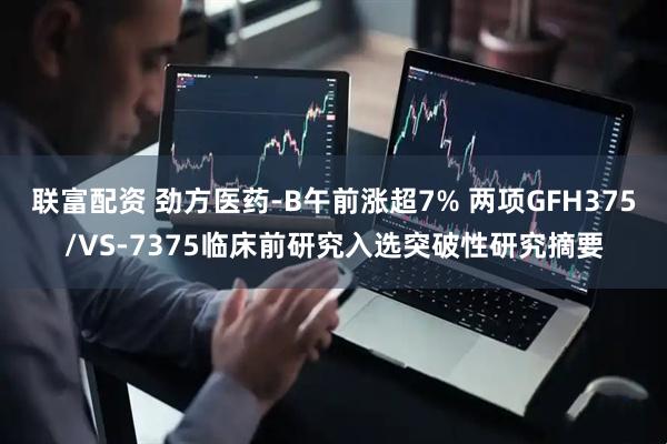 联富配资 劲方医药-B午前涨超7% 两项GFH375/VS-7375临床前研究入选突破性研究摘要